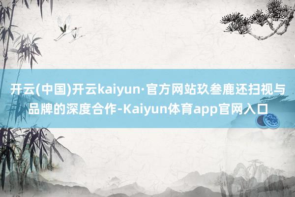 开云(中国)开云kaiyun·官方网站玖叁鹿还扫视与品牌的深度合作-Kaiyun体育app官网入口