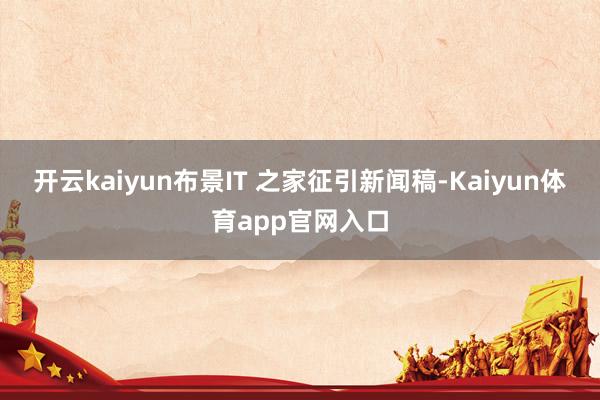 开云kaiyun布景IT 之家征引新闻稿-Kaiyun体育app官网入口