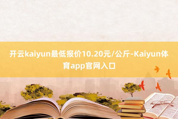 开云kaiyun最低报价10.20元/公斤-Kaiyun体育app官网入口