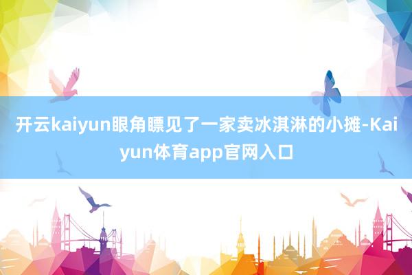 开云kaiyun眼角瞟见了一家卖冰淇淋的小摊-Kaiyun体育app官网入口