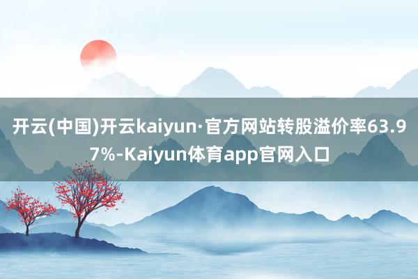 开云(中国)开云kaiyun·官方网站转股溢价率63.97%-Kaiyun体育app官网入口