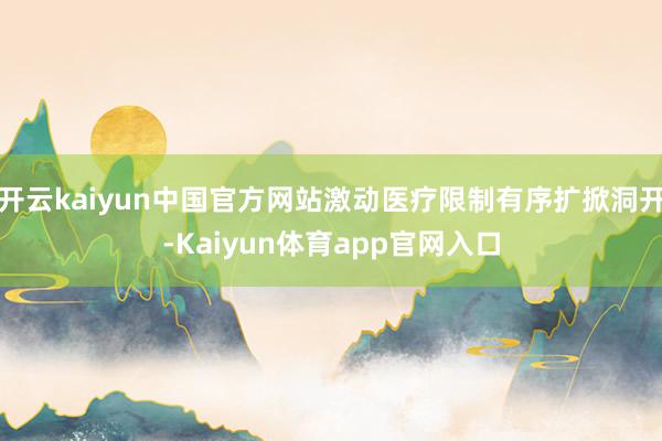 开云kaiyun中国官方网站激动医疗限制有序扩掀洞开-Kaiyun体育app官网入口