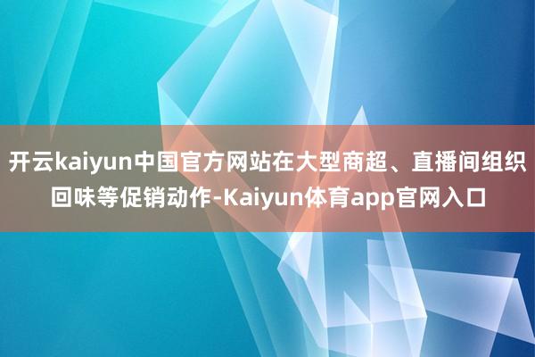 开云kaiyun中国官方网站在大型商超、直播间组织回味等促销动作-Kaiyun体育app官网入口