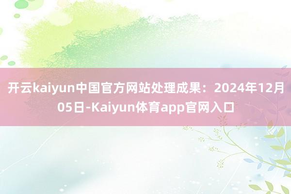 开云kaiyun中国官方网站处理成果：2024年12月05日-Kaiyun体育app官网入口