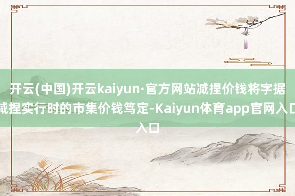 开云(中国)开云kaiyun·官方网站减捏价钱将字据减捏实行时的市集价钱笃定-Kaiyun体育app官网入口