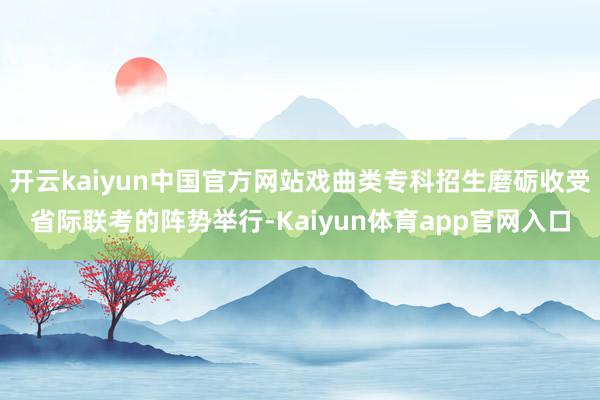 开云kaiyun中国官方网站戏曲类专科招生磨砺收受省际联考的阵势举行-Kaiyun体育app官网入口