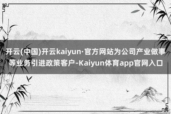 开云(中国)开云kaiyun·官方网站为公司产业做事等业务引进政策客户-Kaiyun体育app官网入口