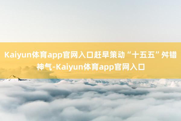 Kaiyun体育app官网入口赶早策动“十五五”舛错神气-Kaiyun体育app官网入口