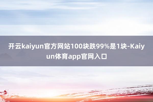 开云kaiyun官方网站100块跌99%是1块-Kaiyun体育app官网入口