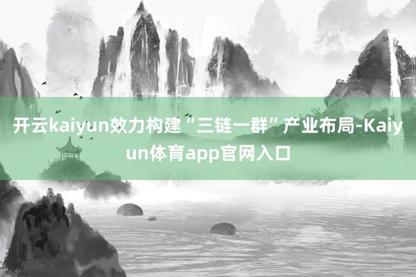 开云kaiyun效力构建“三链一群”产业布局-Kaiyun体育app官网入口