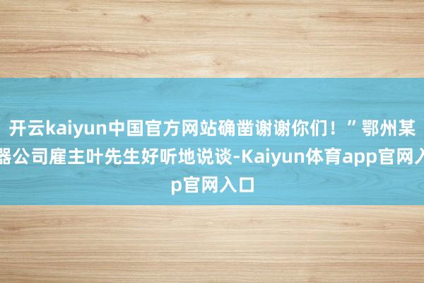 开云kaiyun中国官方网站确凿谢谢你们！”鄂州某电器公司雇主叶先生好听地说谈-Kaiyun体育app官网入口