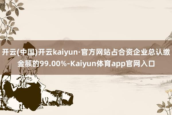 开云(中国)开云kaiyun·官方网站占合资企业总认缴金额的99.00%-Kaiyun体育app官网入口