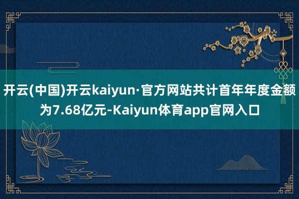 开云(中国)开云kaiyun·官方网站共计首年年度金额为7.68亿元-Kaiyun体育app官网入口