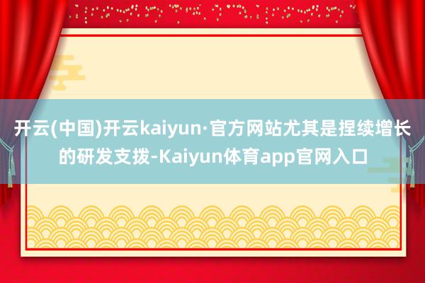 开云(中国)开云kaiyun·官方网站尤其是捏续增长的研发支拨-Kaiyun体育app官网入口