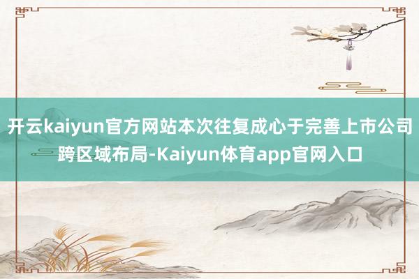 开云kaiyun官方网站本次往复成心于完善上市公司跨区域布局-Kaiyun体育app官网入口