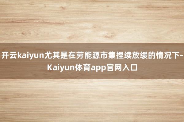 开云kaiyun尤其是在劳能源市集捏续放缓的情况下-Kaiyun体育app官网入口