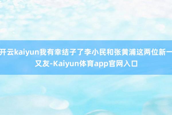 开云kaiyun我有幸结子了李小民和张黄浦这两位新一又友-Kaiyun体育app官网入口