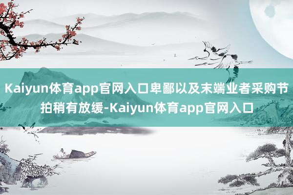 Kaiyun体育app官网入口卑鄙以及末端业者采购节拍稍有放缓-Kaiyun体育app官网入口