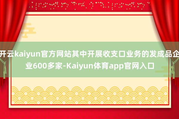 开云kaiyun官方网站其中开展收支口业务的发成品企业600多家-Kaiyun体育app官网入口