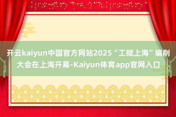 开云kaiyun中国官方网站2025“工赋上海”编削大会在上海开幕-Kaiyun体育app官网入口