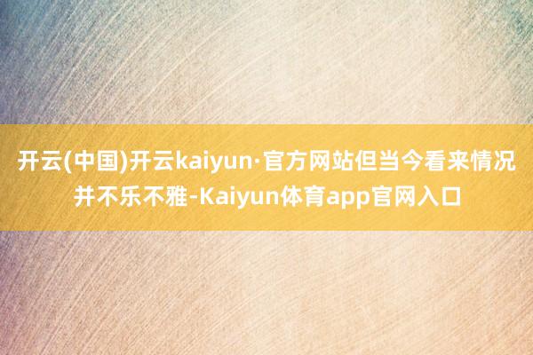 开云(中国)开云kaiyun·官方网站但当今看来情况并不乐不雅-Kaiyun体育app官网入口