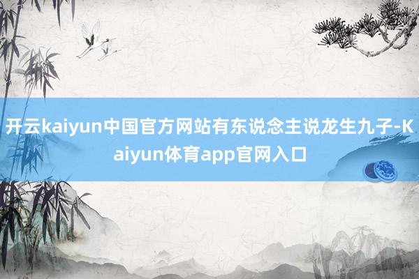 开云kaiyun中国官方网站有东说念主说龙生九子-Kaiyun体育app官网入口