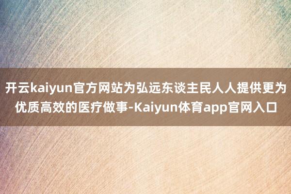 开云kaiyun官方网站为弘远东谈主民人人提供更为优质高效的医疗做事-Kaiyun体育app官网入口