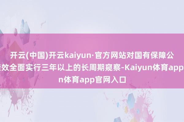 开云(中国)开云kaiyun·官方网站对国有保障公司筹议绩效全面实行三年以上的长周期窥察-Kaiyun体育app官网入口