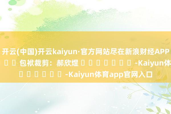 开云(中国)开云kaiyun·官方网站尽在新浪财经APP            						包袱裁剪：郝欣煜 							-Kaiyun体育app官网入口