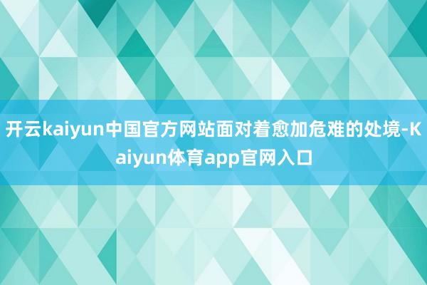 开云kaiyun中国官方网站面对着愈加危难的处境-Kaiyun体育app官网入口