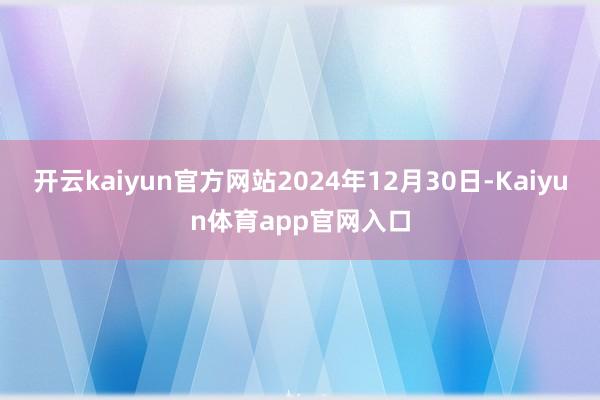 开云kaiyun官方网站2024年12月30日-Kaiyun体育app官网入口