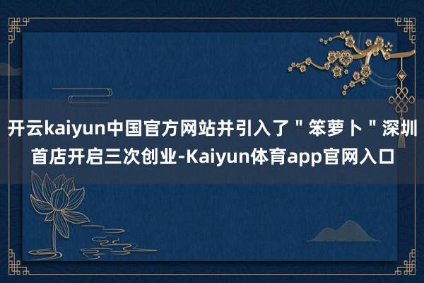 开云kaiyun中国官方网站并引入了＂笨萝卜＂深圳首店开启三次创业-Kaiyun体育app官网入口