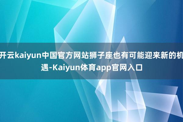开云kaiyun中国官方网站狮子座也有可能迎来新的机遇-Kaiyun体育app官网入口