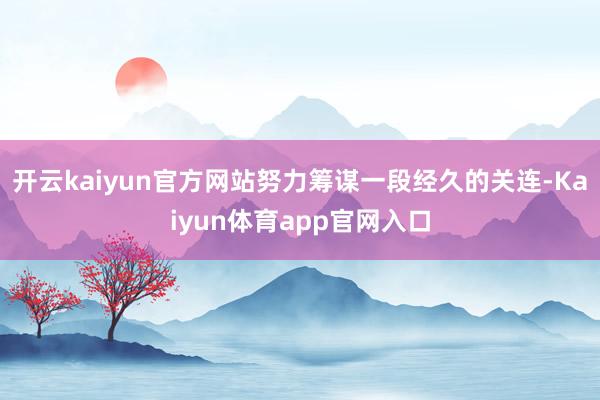 开云kaiyun官方网站努力筹谋一段经久的关连-Kaiyun体育app官网入口