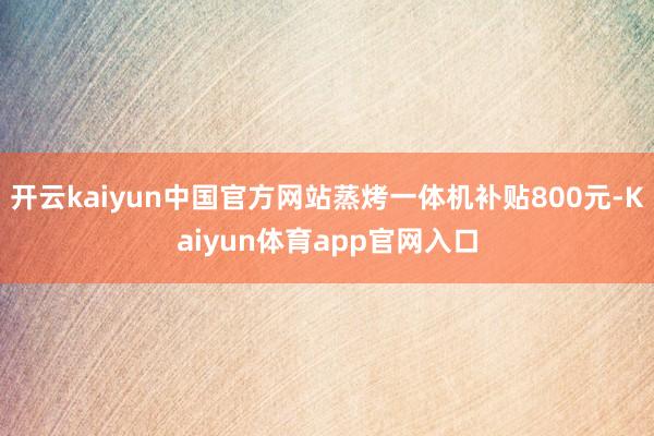 开云kaiyun中国官方网站蒸烤一体机补贴800元-Kaiyun体育app官网入口