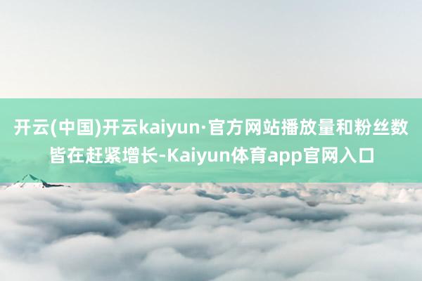 开云(中国)开云kaiyun·官方网站播放量和粉丝数皆在赶紧增长-Kaiyun体育app官网入口
