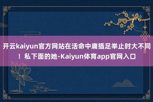 开云kaiyun官方网站在活命中庸插足举止时大不同！私下面的她-Kaiyun体育app官网入口