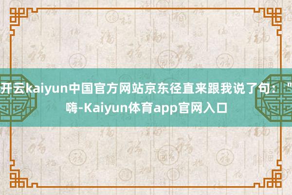 开云kaiyun中国官方网站京东径直来跟我说了句:"嗨-Kaiyun体育app官网入口