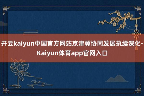 开云kaiyun中国官方网站京津冀协同发展执续深化-Kaiyun体育app官网入口