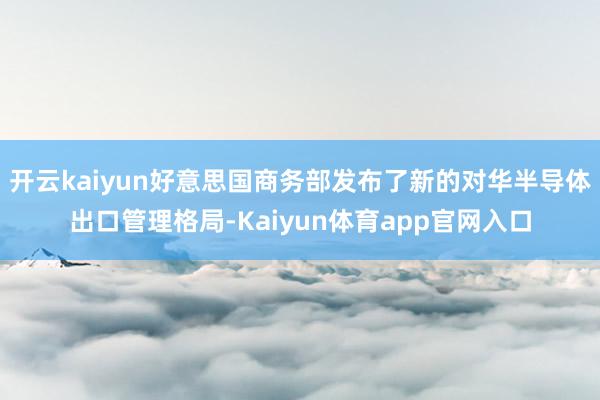 开云kaiyun好意思国商务部发布了新的对华半导体出口管理格局-Kaiyun体育app官网入口