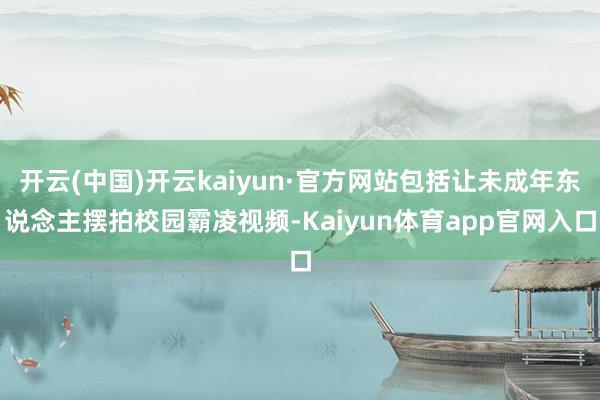 开云(中国)开云kaiyun·官方网站包括让未成年东说念主摆拍校园霸凌视频-Kaiyun体育app官网入口
