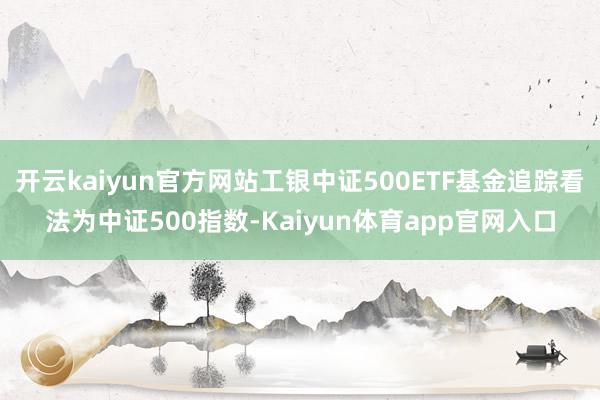 开云kaiyun官方网站工银中证500ETF基金追踪看法为中证500指数-Kaiyun体育app官网入口
